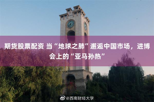 期货股票配资 当“地球之肺”邂逅中国市场，进博会上的“亚马孙热”