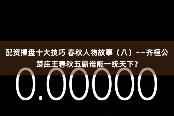 配资操盘十大技巧 春秋人物故事（八）——齐桓公楚庄王春秋五霸谁能一统天下？