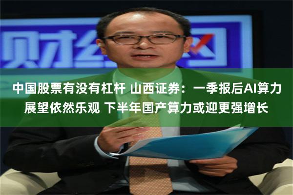 中国股票有没有杠杆 山西证券：一季报后AI算力展望依然乐观 下半年国产算力或迎更强增长